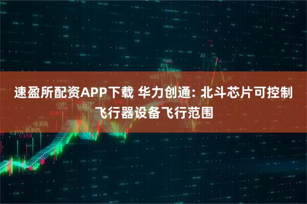 速盈所配资APP下载 华力创通: 北斗芯片可控制飞行器设备飞行范围