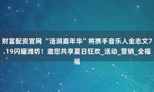 财富配资官网 “活润嘉年华”将携手音乐人金志文7.19闪耀潍坊!邀您共享夏日狂欢_活动_营销_全福
