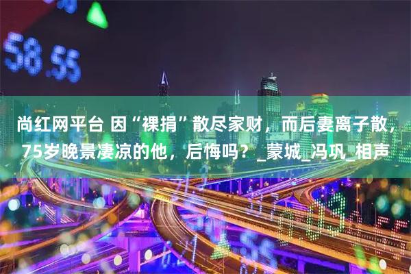 尚红网平台 因“裸捐”散尽家财，而后妻离子散，75岁晚景凄凉的他，后悔吗？_蒙城_冯巩_相声