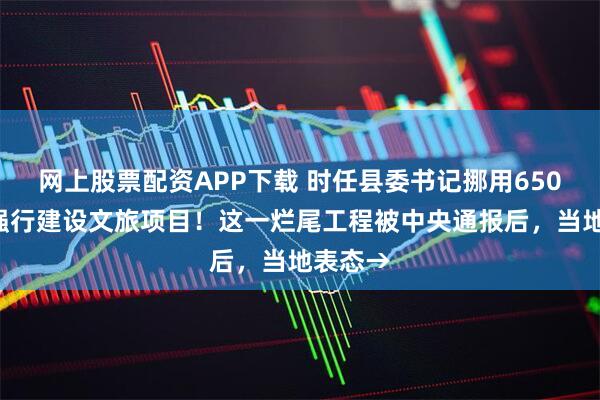 网上股票配资APP下载 时任县委书记挪用6500万,强行建设文旅项目!这一烂尾工程被中央通报后,当地表态→