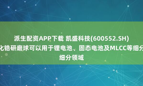 派生配资APP下载 凯盛科技(600552.SH)：氧化锆研磨球可以用于锂电池、固态电池及MLCC等细分领域
