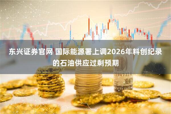 东兴证券官网 国际能源署上调2026年料创纪录的石油供应过剩预期