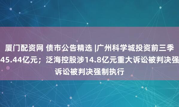 厦门配资网 债市公告精选 |广州科学城投资前三季度亏损45.44亿元；泛海控股涉14.8亿元重大诉讼被判决强制执行