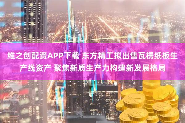 维之创配资APP下载 东方精工拟出售瓦楞纸板生产线资产 聚焦新质生产力构建新发展格局