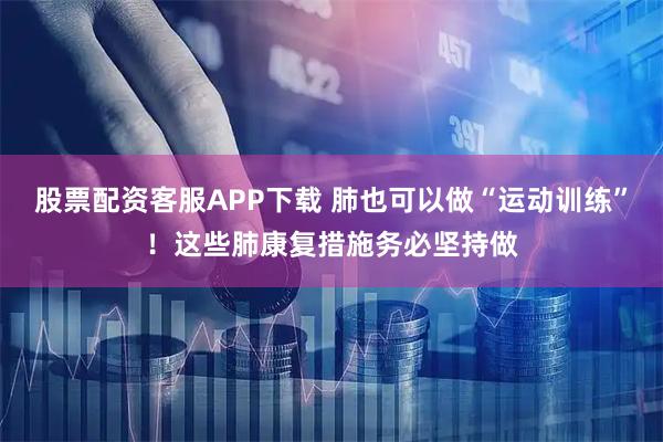 股票配资客服APP下载 肺也可以做“运动训练”！这些肺康复措施务必坚持做