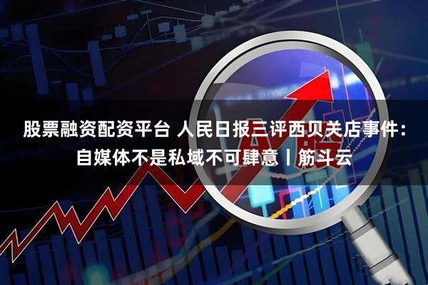 股票融资配资平台 人民日报三评西贝关店事件:自媒体不是私域不可肆意丨筋斗云