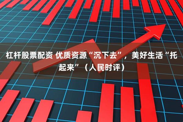 杠杆股票配资 优质资源“沉下去”,美好生活“托起来”(人民时评)
