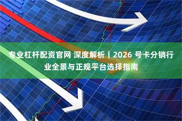 专业杠杆配资官网 深度解析丨2026 号卡分销行业全景与正规平台选择指南