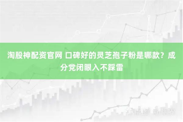 淘股神配资官网 口碑好的灵芝孢子粉是哪款？成分党闭眼入不踩雷