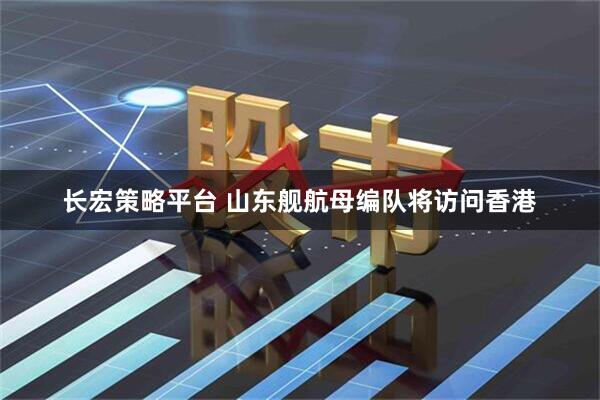 长宏策略平台 山东舰航母编队将访问香港