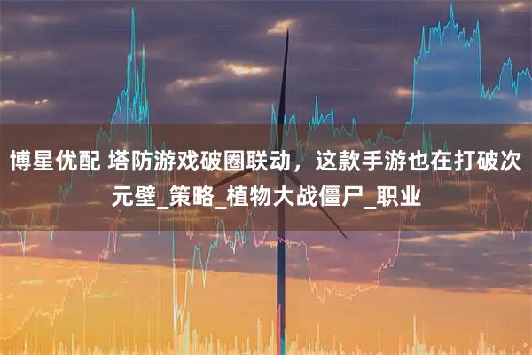博星优配 塔防游戏破圈联动，这款手游也在打破次元壁_策略_植物大战僵尸_职业