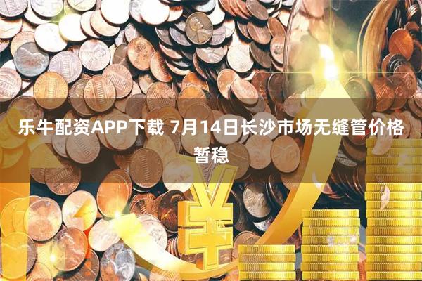 乐牛配资APP下载 7月14日长沙市场无缝管价格暂稳