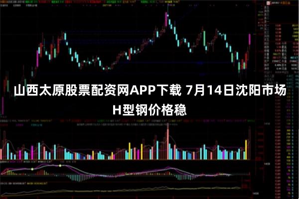 山西太原股票配资网APP下载 7月14日沈阳市场H型钢价格稳