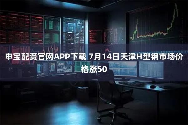 申宝配资官网APP下载 7月14日天津H型钢市场价格涨50