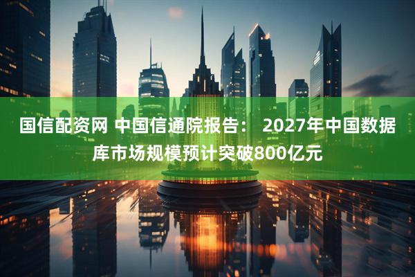 国信配资网 中国信通院报告： 2027年中国数据库市场规模预计突破800亿元