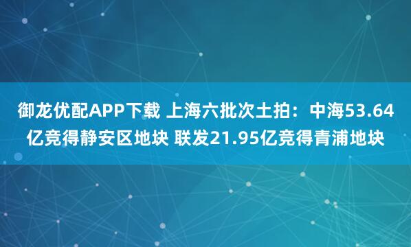 御龙优配APP下载 上海六批次土拍：中海53.64亿竞得静安区地块 联发21.95亿竞得青浦地块