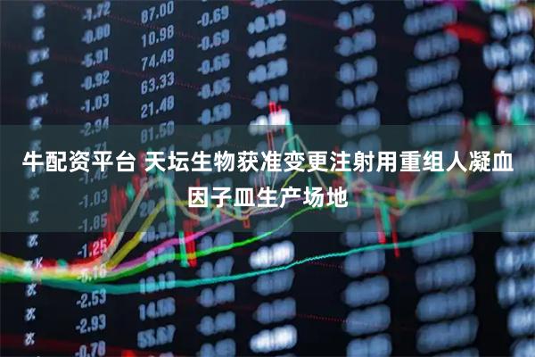 牛配资平台 天坛生物获准变更注射用重组人凝血因子皿生产场地