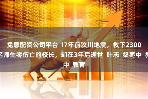 免息配资公司平台 17年前汶川地震，救下2300多名师生零伤亡的校长，却在3年后逝世_叶志_桑枣中_教育