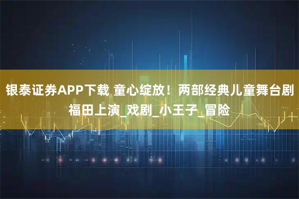 银泰证券APP下载 童心绽放！两部经典儿童舞台剧福田上演_戏剧_小王子_冒险