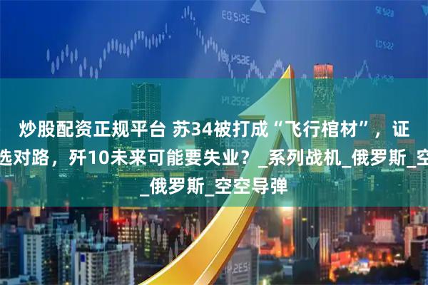 炒股配资正规平台 苏34被打成“飞行棺材”，证明中国选对路，歼10未来可能要失业？_系列战机_俄罗斯_空空导弹