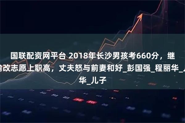 国联配资网平台 2018年长沙男孩考660分，继母偷改志愿上职高，丈夫怒与前妻和好_彭国强_程丽华_儿子