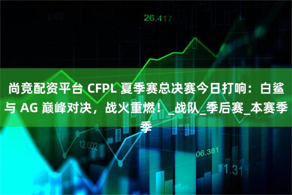 尚竞配资平台 CFPL 夏季赛总决赛今日打响：白鲨与 AG 巅峰对决，战火重燃！_战队_季后赛_本赛季