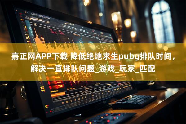 嘉正网APP下载 降低绝地求生pubg排队时间，解决一直排队问题_游戏_玩家_匹配