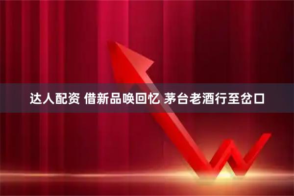 达人配资 借新品唤回忆 茅台老酒行至岔口