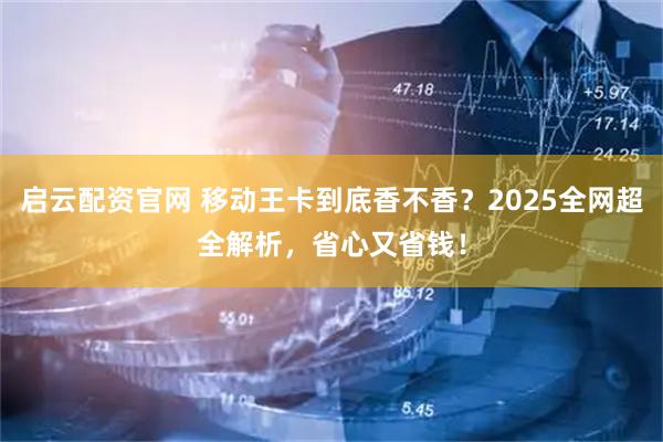 启云配资官网 移动王卡到底香不香？2025全网超全解析，省心又省钱！