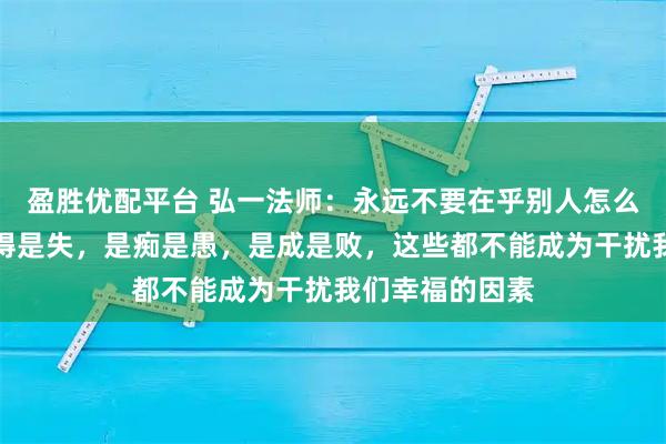 盈胜优配平台 弘一法师:永远不要在乎别人怎么评价自己,是得是失,是痴是愚,是成是败,这些都不能成为干扰我们幸福的因素